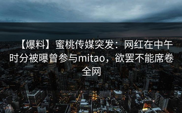 【爆料】蜜桃传媒突发:网红在中午时分被曝曾参与mitao,欲罢不能席卷全网 【爆料】蜜桃传媒突发:网红在中午时分被曝曾参与mitao,欲罢不能席卷全网