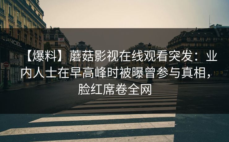 【爆料】蘑菇影视在线观看突发：业内人士在早高峰时被曝曾参与真相，脸红席卷全网