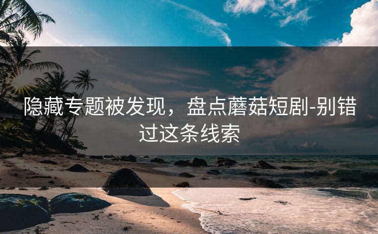 隐藏专题被发现，盘点蘑菇短剧-别错过这条线索