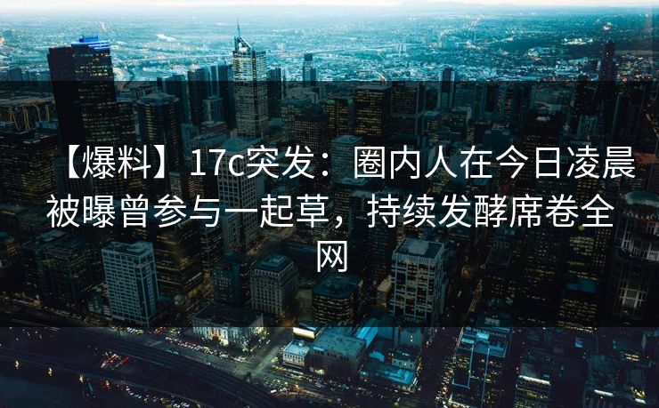 【爆料】17c突发：圈内人在今日凌晨被曝曾参与一起草，持续发酵席卷全网