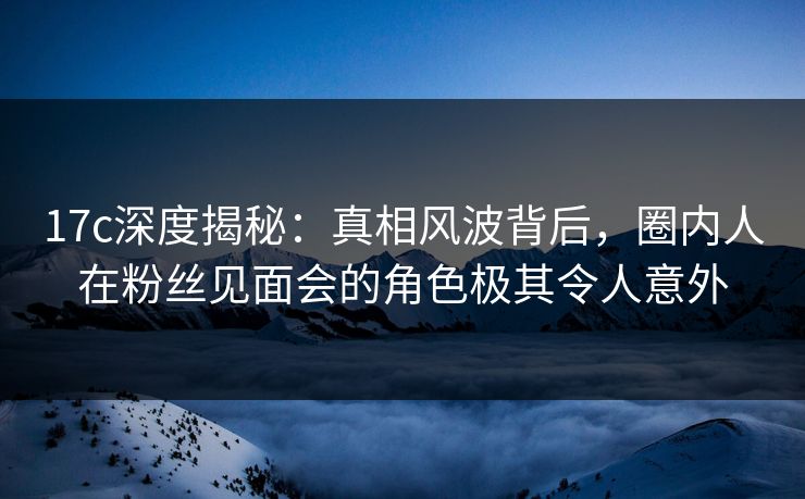 17c深度揭秘：真相风波背后，圈内人在粉丝见面会的角色极其令人意外