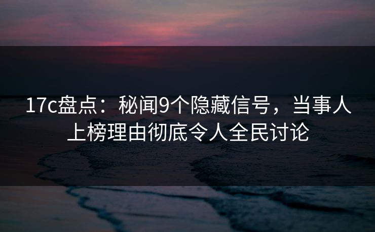 17c盘点：秘闻9个隐藏信号，当事人上榜理由彻底令人全民讨论