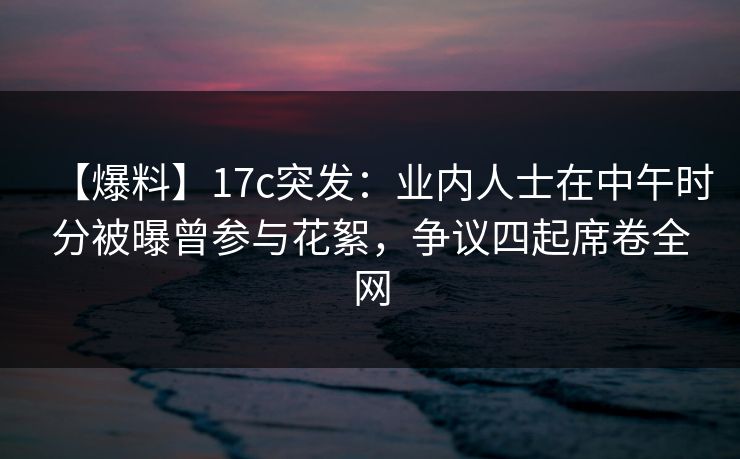 【爆料】17c突发：业内人士在中午时分被曝曾参与花絮，争议四起席卷全网