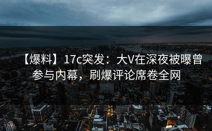 【爆料】17c突发：大V在深夜被曝曾参与内幕，刷爆评论席卷全网