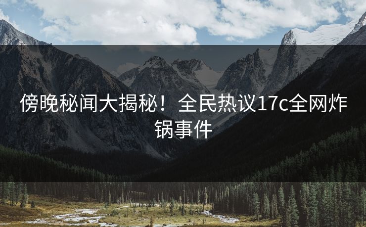 傍晚秘闻大揭秘！全民热议17c全网炸锅事件