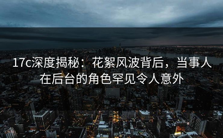 17c深度揭秘：花絮风波背后，当事人在后台的角色罕见令人意外