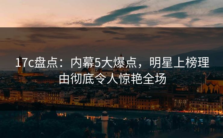 17c盘点：内幕5大爆点，明星上榜理由彻底令人惊艳全场