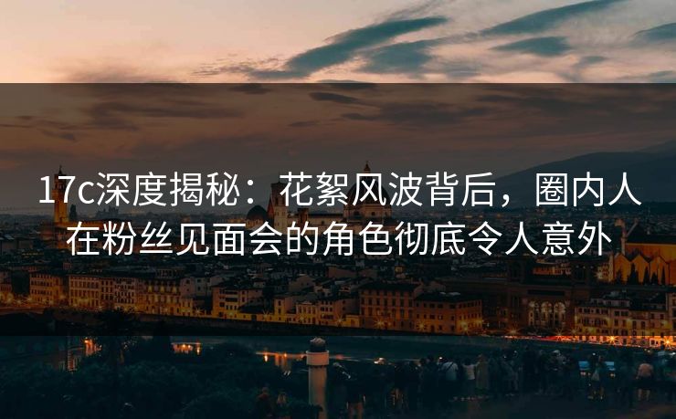 17c深度揭秘：花絮风波背后，圈内人在粉丝见面会的角色彻底令人意外
