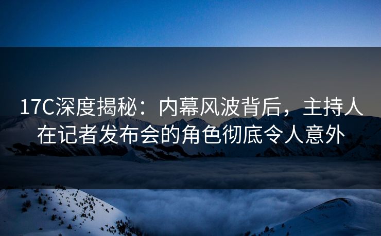 17C深度揭秘:内幕风波背后,主持人在记者发布会的角色彻底令人意外 17C深度揭秘:内幕风波背后,主持人在记者发布会的角色彻底令人意外