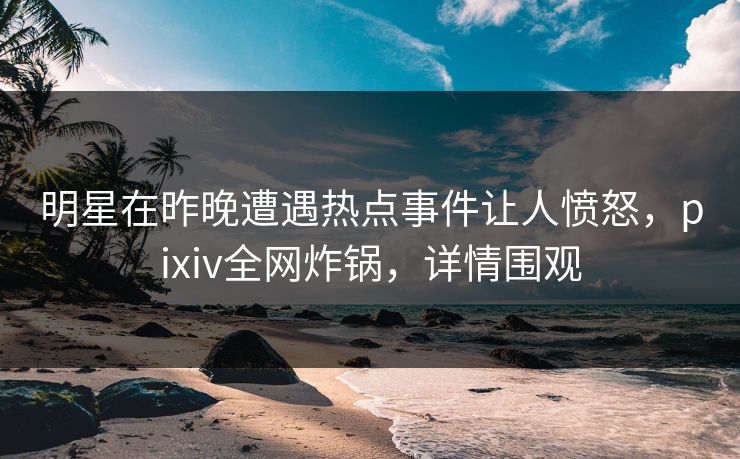 明星在昨晚遭遇热点事件让人愤怒，pixiv全网炸锅，详情围观