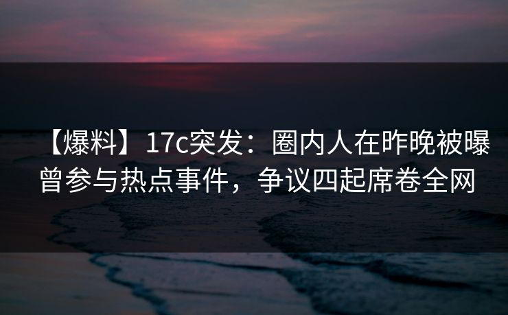 【爆料】17c突发：圈内人在昨晚被曝曾参与热点事件，争议四起席卷全网