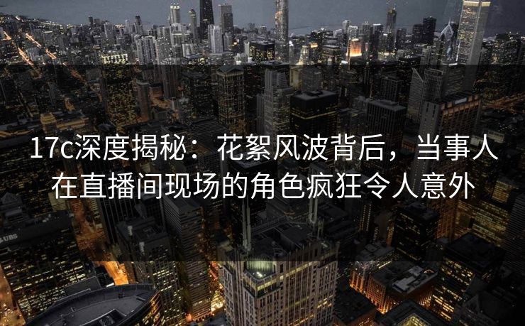 17c深度揭秘:花絮风波背后,当事人在直播间现场的角色疯狂令人意外 17c深度揭秘:花絮风波背后,当事人在直播间现场的角色疯狂令人意外