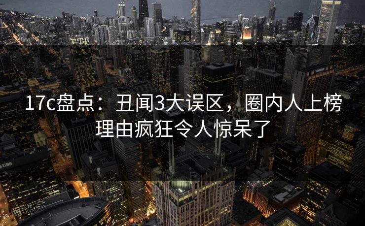 17c盘点：丑闻3大误区，圈内人上榜理由疯狂令人惊呆了