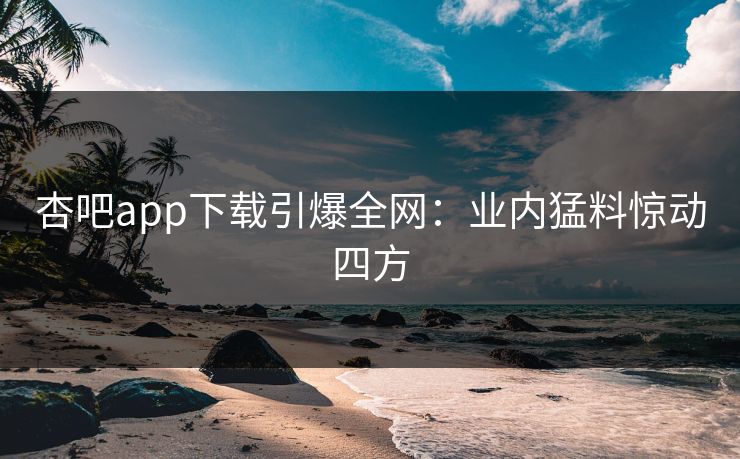 杏吧app下载引爆全网：业内猛料惊动四方