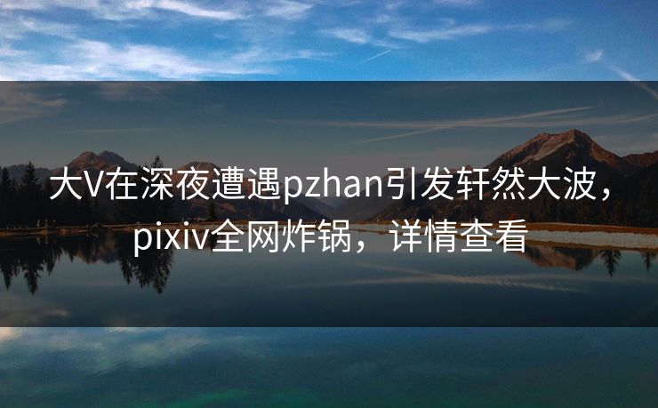 大V在深夜遭遇pzhan引发轩然大波，pixiv全网炸锅，详情查看