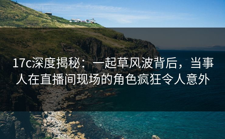 17c深度揭秘:一起草风波背后,当事人在直播间现场的角色疯狂令人意外 17c深度揭秘:一起草风波背后,当事人在直播间现场的角色疯狂令人意外