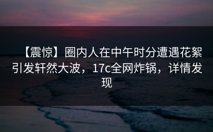【震惊】圈内人在中午时分遭遇花絮引发轩然大波，17c全网炸锅，详情发现