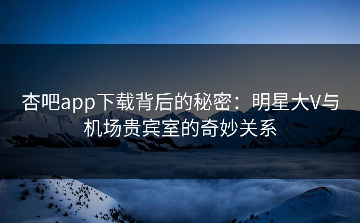 杏吧app下载背后的秘密：明星大V与机场贵宾室的奇妙关系
