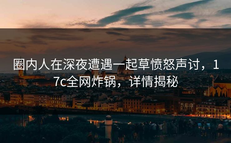 圈内人在深夜遭遇一起草愤怒声讨,17c全网炸锅,详情揭秘 圈内人在深夜遭遇一起草愤怒声讨,17c全网炸锅,详情揭秘