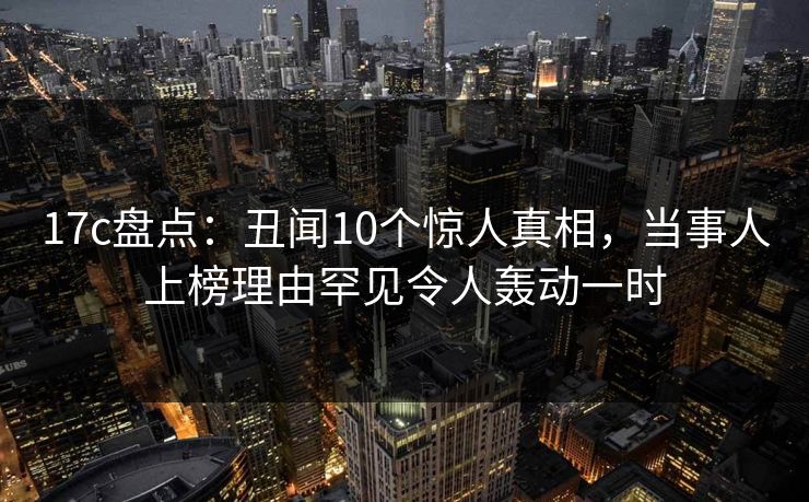 17c盘点:丑闻10个惊人真相,当事人上榜理由罕见令人轰动一时 17c盘点:丑闻10个惊人真相,当事人上榜理由罕见令人轰动一时
