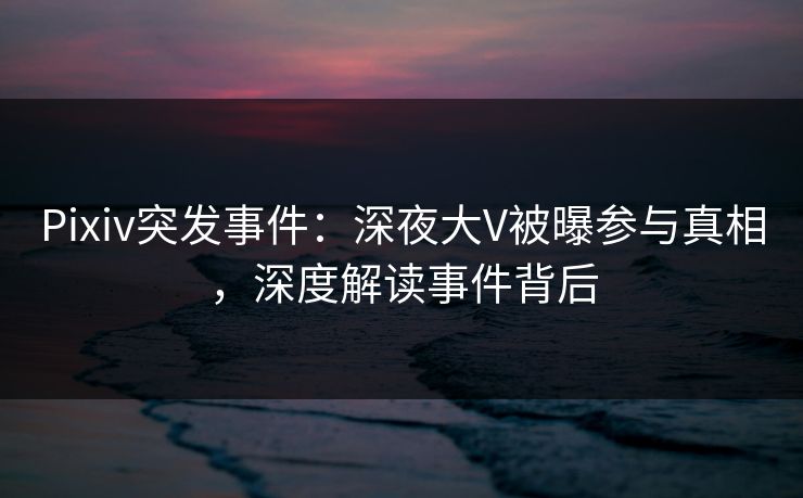Pixiv突发事件：深夜大V被曝参与真相，深度解读事件背后