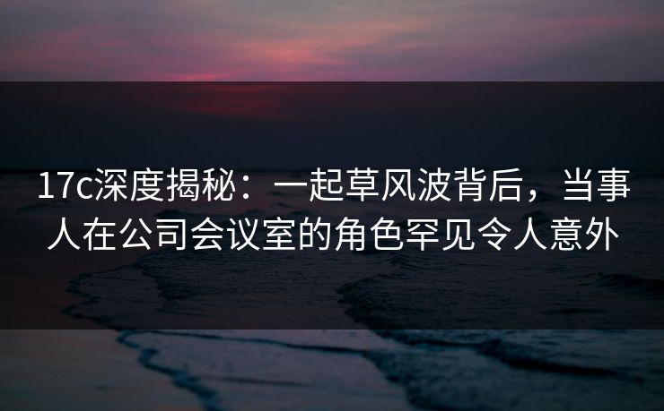 17c深度揭秘：一起草风波背后，当事人在公司会议室的角色罕见令人意外