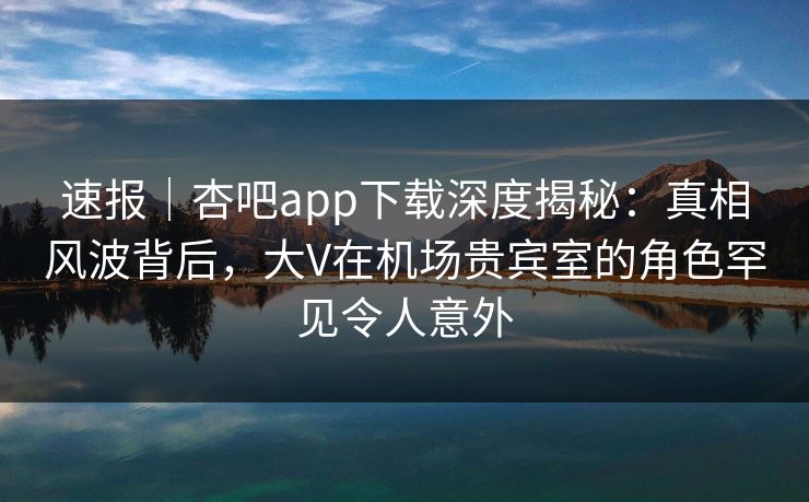 速报｜杏吧app下载深度揭秘：真相风波背后，大V在机场贵宾室的角色罕见令人意外