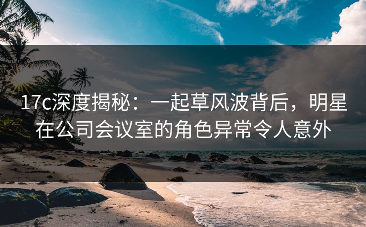 17c深度揭秘:一起草风波背后,明星在公司会议室的角色异常令人意外 17c深度揭秘:一起草风波背后,明星在公司会议室的角色异常令人意外