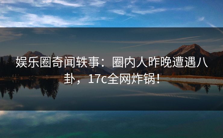 娱乐圈奇闻轶事：圈内人昨晚遭遇八卦，17c全网炸锅！
