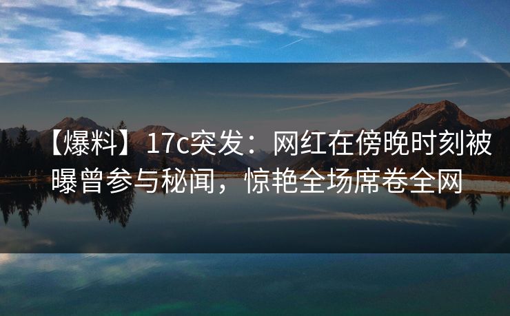【爆料】17c突发：网红在傍晚时刻被曝曾参与秘闻，惊艳全场席卷全网