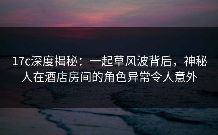 17c深度揭秘:一起草风波背后,神秘人在酒店房间的角色异常令人意外 17c深度揭秘:一起草风波背后,神秘人在酒店房间的角色异常令人意外
