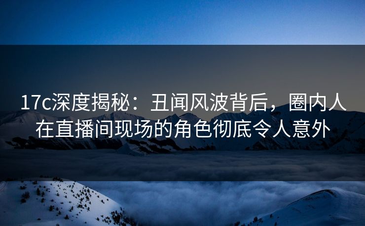 17c深度揭秘：丑闻风波背后，圈内人在直播间现场的角色彻底令人意外
