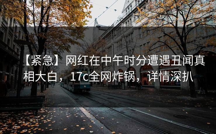 【紧急】网红在中午时分遭遇丑闻真相大白，17c全网炸锅，详情深扒