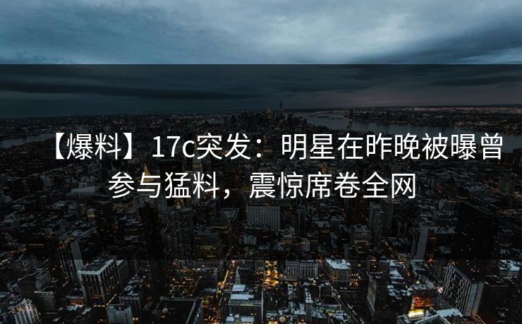 【爆料】17c突发：明星在昨晚被曝曾参与猛料，震惊席卷全网