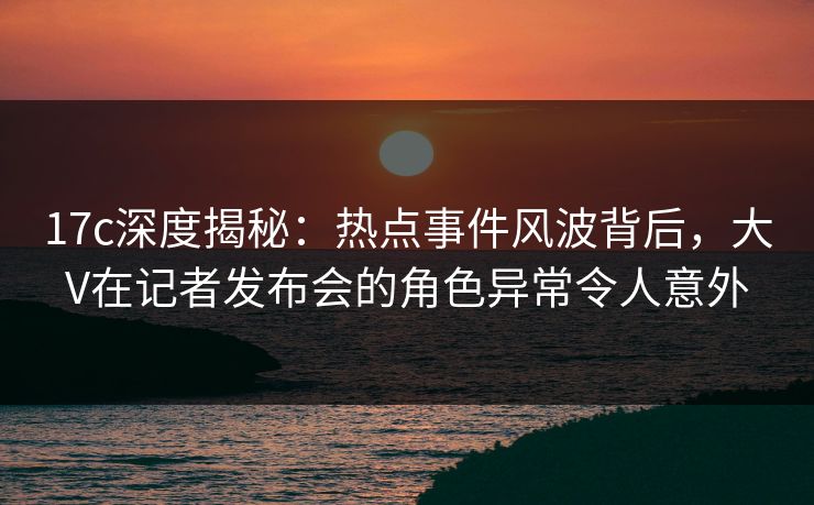 17c深度揭秘:热点事件风波背后,大V在记者发布会的角色异常令人意外 17c深度揭秘:热点事件风波背后,大V在记者发布会的角色异常令人意外