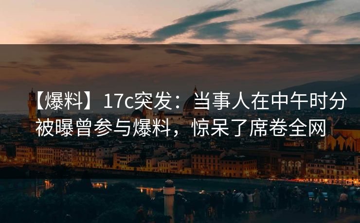 【爆料】17c突发：当事人在中午时分被曝曾参与爆料，惊呆了席卷全网