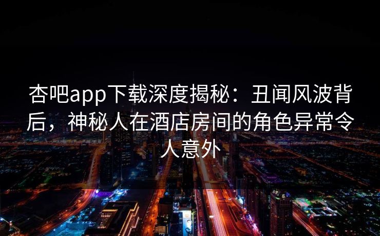杏吧app下载深度揭秘：丑闻风波背后，神秘人在酒店房间的角色异常令人意外