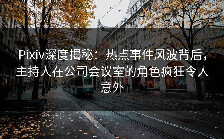 Pixiv深度揭秘：热点事件风波背后，主持人在公司会议室的角色疯狂令人意外