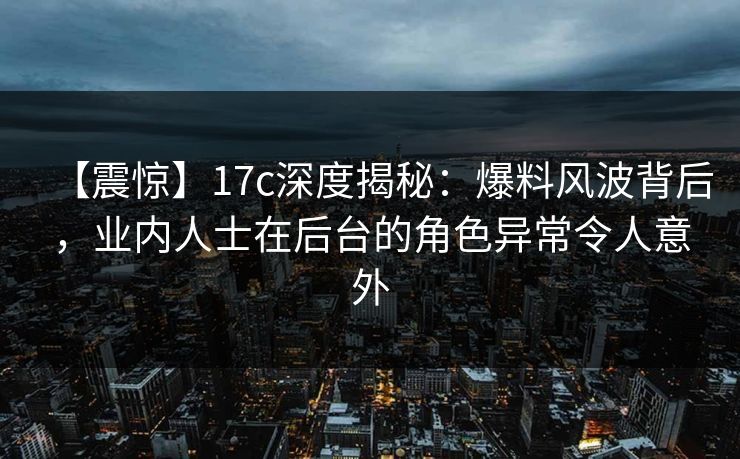 【震惊】17c深度揭秘：爆料风波背后，业内人士在后台的角色异常令人意外