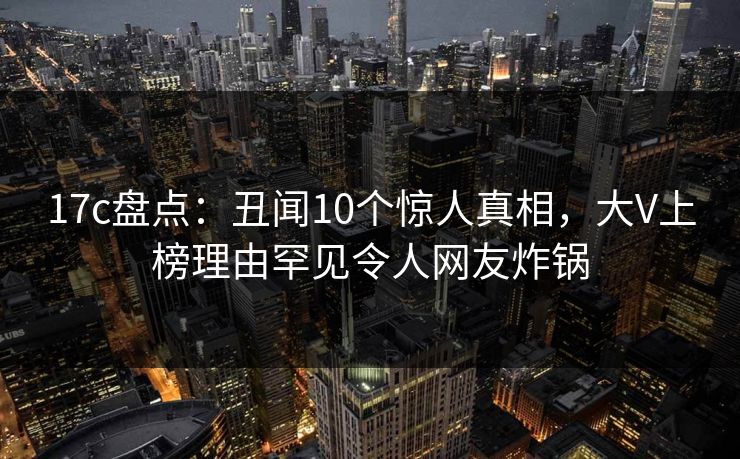 17c盘点：丑闻10个惊人真相，大V上榜理由罕见令人网友炸锅