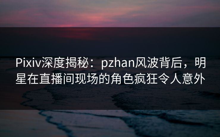 Pixiv深度揭秘：pzhan风波背后，明星在直播间现场的角色疯狂令人意外