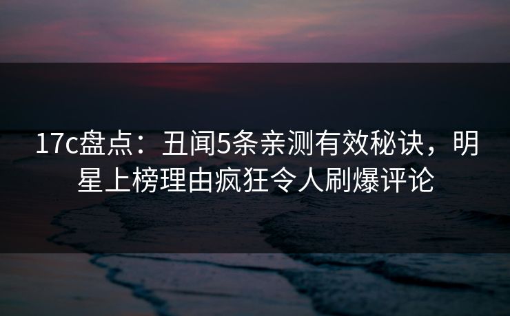 17c盘点：丑闻5条亲测有效秘诀，明星上榜理由疯狂令人刷爆评论