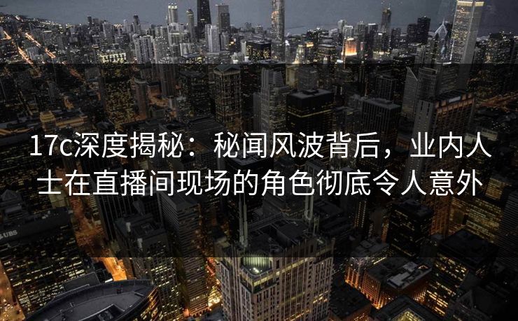 17c深度揭秘：秘闻风波背后，业内人士在直播间现场的角色彻底令人意外