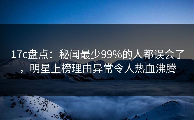 17c盘点：秘闻最少99%的人都误会了，明星上榜理由异常令人热血沸腾