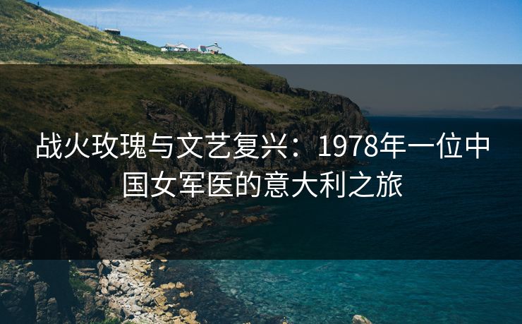 战火玫瑰与文艺复兴：1978年一位中国女军医的意大利之旅