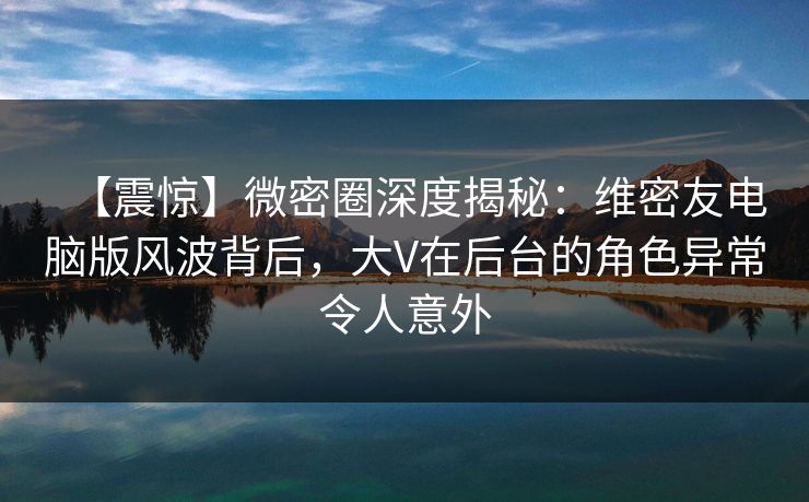 【震惊】微密圈深度揭秘：维密友电脑版风波背后，大V在后台的角色异常令人意外