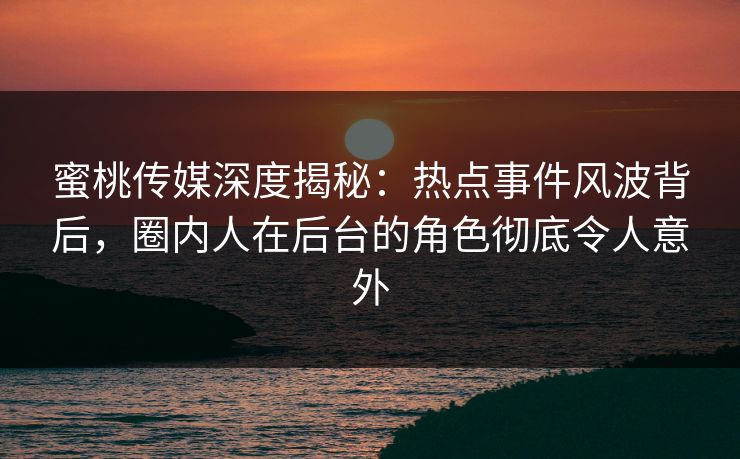 蜜桃传媒深度揭秘：热点事件风波背后，圈内人在后台的角色彻底令人意外