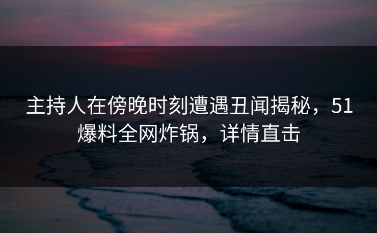 主持人在傍晚时刻遭遇丑闻揭秘，51爆料全网炸锅，详情直击