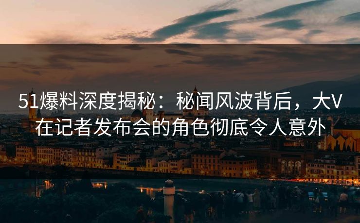51爆料深度揭秘：秘闻风波背后，大V在记者发布会的角色彻底令人意外