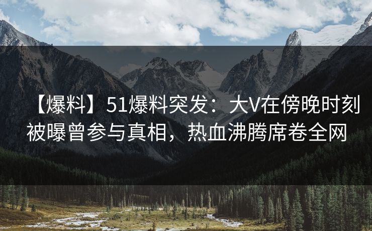 【爆料】51爆料突发：大V在傍晚时刻被曝曾参与真相，热血沸腾席卷全网